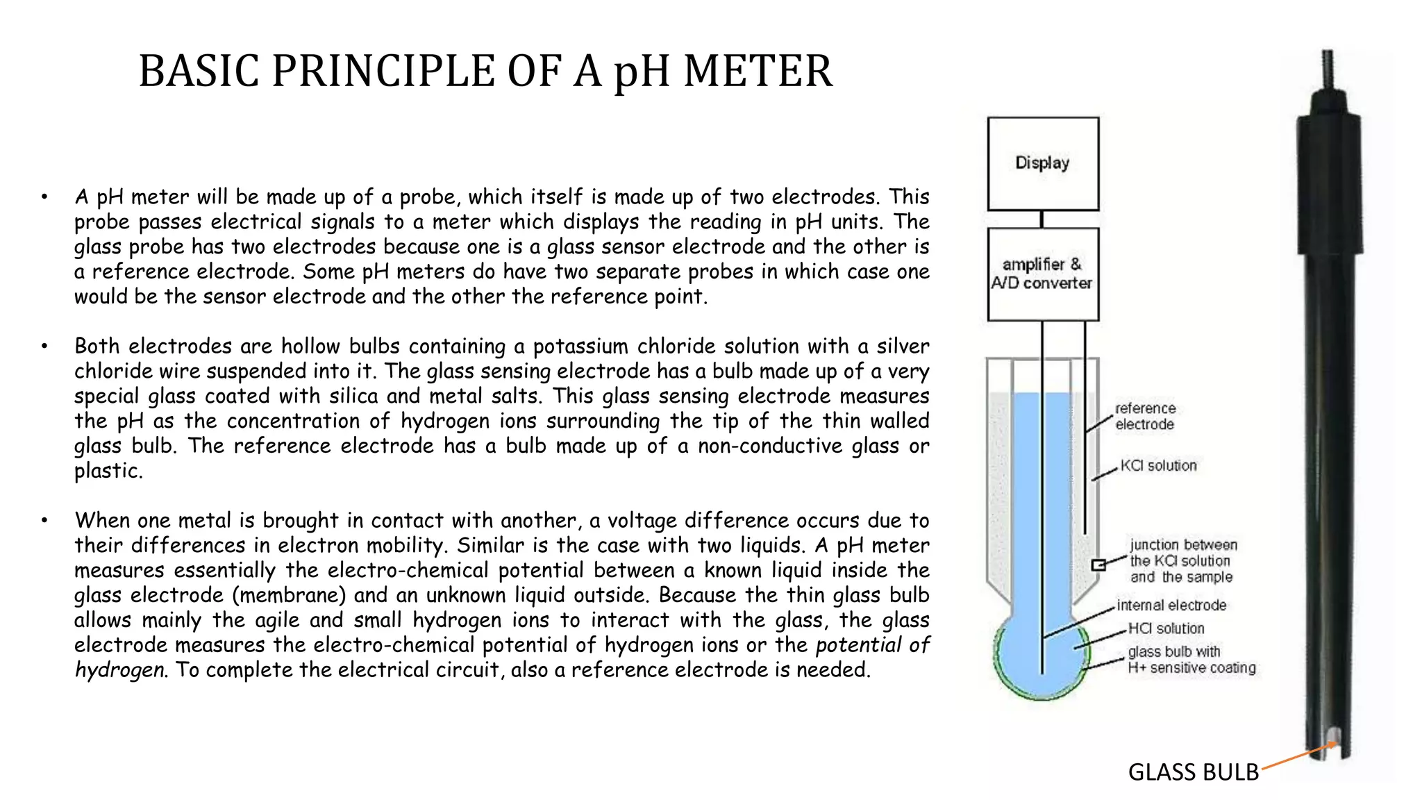• A pH meter will be made up of a probe, which itself is made up of two electrodes. This
probe passes electrical signals to a meter which displays the reading in pH units. The
glass probe has two electrodes because one is a glass sensor electrode and the other is
a reference electrode. Some pH meters do have two separate probes in which case one
would be the sensor electrode and the other the reference point.
• Both electrodes are hollow bulbs containing a potassium chloride solution with a silver
chloride wire suspended into it. The glass sensing electrode has a bulb made up of a very
special glass coated with silica and metal salts. This glass sensing electrode measures
the pH as the concentration of hydrogen ions surrounding the tip of the thin walled
glass bulb. The reference electrode has a bulb made up of a non-conductive glass or
plastic.
• When one metal is brought in contact with another, a voltage difference occurs due to
their differences in electron mobility. Similar is the case with two liquids. A pH meter
measures essentially the electro-chemical potential between a known liquid inside the
glass electrode (membrane) and an unknown liquid outside. Because the thin glass bulb
allows mainly the agile and small hydrogen ions to interact with the glass, the glass
electrode measures the electro-chemical potential of hydrogen ions or the potential of
hydrogen. To complete the electrical circuit, also a reference electrode is needed.
BASIC PRINCIPLE OF A pH METER
GLASS BULB
 