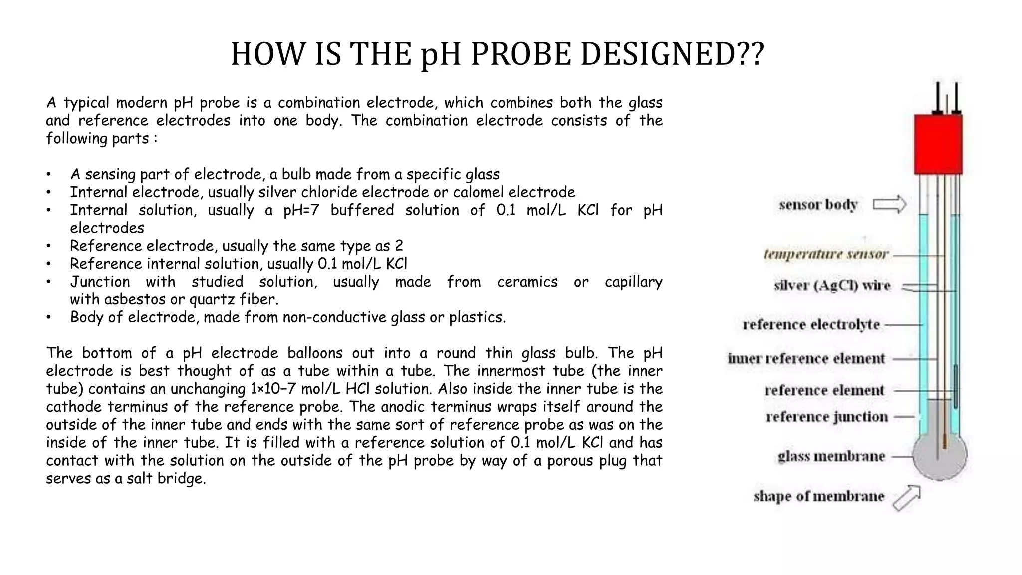 A typical modern pH probe is a combination electrode, which combines both the glass
and reference electrodes into one body. The combination electrode consists of the
following parts :
• A sensing part of electrode, a bulb made from a specific glass
• Internal electrode, usually silver chloride electrode or calomel electrode
• Internal solution, usually a pH=7 buffered solution of 0.1 mol/L KCl for pH
electrodes
• Reference electrode, usually the same type as 2
• Reference internal solution, usually 0.1 mol/L KCl
• Junction with studied solution, usually made from ceramics or capillary
with asbestos or quartz fiber.
• Body of electrode, made from non-conductive glass or plastics.
The bottom of a pH electrode balloons out into a round thin glass bulb. The pH
electrode is best thought of as a tube within a tube. The innermost tube (the inner
tube) contains an unchanging 1×10−7 mol/L HCl solution. Also inside the inner tube is the
cathode terminus of the reference probe. The anodic terminus wraps itself around the
outside of the inner tube and ends with the same sort of reference probe as was on the
inside of the inner tube. It is filled with a reference solution of 0.1 mol/L KCl and has
contact with the solution on the outside of the pH probe by way of a porous plug that
serves as a salt bridge.
HOW IS THE pH PROBE DESIGNED??
 
