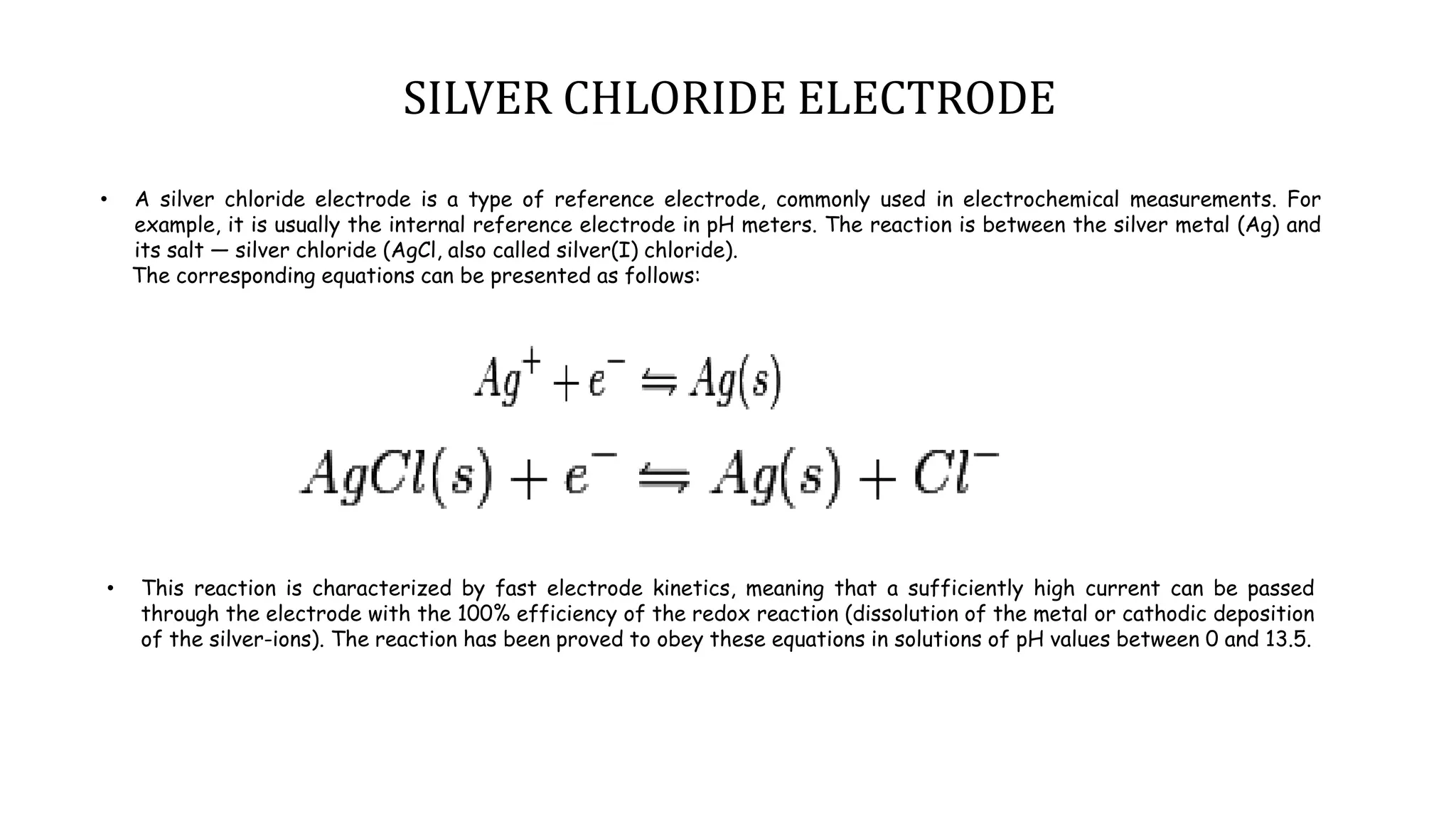 • A silver chloride electrode is a type of reference electrode, commonly used in electrochemical measurements. For
example, it is usually the internal reference electrode in pH meters. The reaction is between the silver metal (Ag) and
its salt — silver chloride (AgCl, also called silver(I) chloride).
The corresponding equations can be presented as follows:
• This reaction is characterized by fast electrode kinetics, meaning that a sufficiently high current can be passed
through the electrode with the 100% efficiency of the redox reaction (dissolution of the metal or cathodic deposition
of the silver-ions). The reaction has been proved to obey these equations in solutions of pH values between 0 and 13.5.
SILVER CHLORIDE ELECTRODE
 