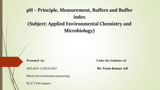 pH – Principle, Measurement, Buffers and Buffer
index
(Subject: Applied Environmental Chemistry and
Microbiology)
Presented by: Under the Guidance of:
MELROY CASTALINO Dr. Veena Kumar Adi
Mtech (Environmental engineering)
B.I.E.T Davanagere.
 