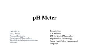 pH Meter
Presented by :
A.R. Deborah
I M. Sc. Applied Microbiology
Department of Microbiology
Sacred Heart College (Autonomous)
Tirupattur
Presented To :
Dr. K. Amala
Assistant Professor,
Department of Microbiology,
Sacred Heart College (Autonomous)
Tirupattur
 