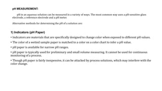 pH MEASUREMENT:
pH in an aqueous solution can be measured in a variety of ways. The most common way uses a pH‐sensitive glass
electrode, a reference electrode and a pH meter.
Alternative methods for determining the pH of a solution are:
1) Indicators (pH Paper)
• Indicators are materials that are specifically designed to change color when exposed to different pH values.
• The color of a wetted sample paper is matched to a color on a color chart to infer a pH value.
• pH paper is available for narrow pH ranges.
• pH paper is typically used for preliminary and small volume measuring. It cannot be used for continuous
monitoring of a process.
• Though pH paper is fairly inexpensive, it can be attacked by process solutions, which may interfere with the
color change.
 