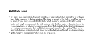 2) pH (Digital meter)
• pH meter is an electronic instrument consisting of a special bulb that is sensitive to hydrogen
ions that are present in the test solution. The signal produced by the bulb is amplified and sent
to an electronic meter connected to the bulb, which measures and display the pH reading.
• After each single measurement, the bulb is rinsed with distilled water or deionized water to
remove any traces of solution being measured. Then the bulb is blotted with a blotting paper
to remove remaining water that could dilute the sample and alter the reading. When not in
use, the bulb must be kept wet at all times to avoid dehydration of the pH sensing membrane.
• pH meter gives more precise values than the pH papers.
 