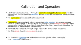 Calibration and Operation
• 1. Before measuring the pH of a solution, the electrodes are dipped in distilled water so that the
hydrogen ions in the test solution equilibrate with the ions on the surface of the bulb on the glass
electrode.
• This equilibration provides a stable pH measurement.
• 2. calibration is performed with at least two standard buffer solutions . For general purposes,
buffers at pH 4.00 and pH 10.00 are suitable. The pH meter has one calibration control to set the
meter reading equal to the value of the first standard buffer (and a second control to adjust the
meter reading to the value of the second buffer).
• Standard buffer sachets at various pH ranges are available from a variety of suppliers
• 3. A third control allows the temperature to be set.
• The pH meter is calibrated with solutions of known pH, typically before each use, to
ensure accuracy of measurement.
 