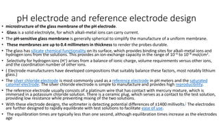 pH electrode and reference electrode design
• microstructure of the glass membrane of the pH electrode.
• Glass is a solid electrolyte, for which alkali-metal ions can carry current.
• The pH-sensitive glass membrane is generally spherical to simplify the manufacture of a uniform membrane.
• These membranes are up to 0.4 millimeters in thickness to render the probes durable.
• The glass has silicate chemical functionality on its surface, which provides binding sites for alkali-metal ions and
hydrogen ions from the solutions. This provides an ion-exchange capacity in the range of 10−6 to 10−8 mol/cm2.
• Selectivity for hydrogen ions (H+) arises from a balance of ionic charge, volume requirements versus other ions,
and the coordination number of other ions.
• ( Electrode manufacturers have developed compositions that suitably balance these factors, most notably lithium
glass.)
• The silver chloride electrode is most commonly used as a reference electrode in pH meters and the saturated
calomel electrode. The silver chloride electrode is simple to manufacture and provides high reproducibility.
• The reference electrode usually consists of a platinum wire that has contact with mercury mixture, which is
immersed in a potassium chloride solution. There is a ceramic plug, which serves as a contact to the test solution,
providing low resistance while preventing mixing of the two solutions.
• With these electrode designs, the voltmeter is detecting potential differences of ±1400 millivolts.[ The electrodes
are further designed to rapidly equilibrate with test solutions to facilitate ease of use.
• The equilibration times are typically less than one second, although equilibration times increase as the electrodes
age
 