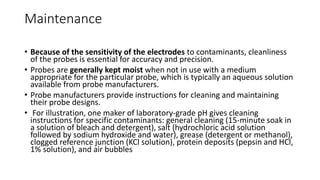 Maintenance
• Because of the sensitivity of the electrodes to contaminants, cleanliness
of the probes is essential for accuracy and precision.
• Probes are generally kept moist when not in use with a medium
appropriate for the particular probe, which is typically an aqueous solution
available from probe manufacturers.
• Probe manufacturers provide instructions for cleaning and maintaining
their probe designs.
• For illustration, one maker of laboratory-grade pH gives cleaning
instructions for specific contaminants: general cleaning (15-minute soak in
a solution of bleach and detergent), salt (hydrochloric acid solution
followed by sodium hydroxide and water), grease (detergent or methanol),
clogged reference junction (KCl solution), protein deposits (pepsin and HCl,
1% solution), and air bubbles
 