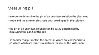 Measuring pH
• In order to determine the pH of an unknown solution the glass elec
• trode and the calomel electrode both are dipped in the solution
• the pH of an unknown solution can be easily determined by
measuring the e.m.f. of the cell
• in commercial pH meters the potential values are convened into
pH values which are directly read from the dial of the instrument.
 