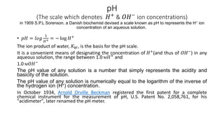 pH
(The scale which denotes 𝐻+
& 𝑂𝐻−
ion concentrations)
in 1909 S.P.L Sorenson, a Danish biochemist devised a scale known as pH to represents the H+ ion
concentration of an aqueous solution.
• 𝑝𝐻 = 𝑙𝑜𝑔
1
𝐻+ = − log 𝐻+
The ion product of water, 𝐾𝑊, is the basis for the pH scale.
It is a convenient means of designating the concentration of 𝐻+
(and thus of 𝑂𝐻−
) in any
aqueous solution, the range between 1.0 M𝐻+ and
1.0 M𝑂𝐻−
The pH value of any solution is a number that simply represents the acidity and
basicity of the solution.
The pH value of any solution is numerically equal to the logarithm of the inverse of
the hydrogen ion (H+) concentration.
In October 1934, Arnold Orville Beckman registered the first patent for a complete
chemical instrument for the measurement of pH, U.S. Patent No. 2,058,761, for his
"acidimeter", later renamed the pH meter.
 