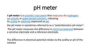 pH meter
A pH meter is a scientific instrument that measures the hydrogen-
ion activity in water-based solutions, indicating
its acidity or alkalinity expressed as pH.
the pH meter is sometimes referred to as a "potentiometric pH meter".
The pH meter measures the difference in electrical potential between
a sensitive electrode and a reference electrode.
The difference in electrical potential relates to the acidity or pH of the
solution
 