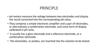 PRINCIPLE
• pH meters measure the voltage between two electrodes and display
the result converted into the corresponding pH value.
• They comprise a simple electronic amplifier and a pair of electrodes,
or alternatively a combination electrode, and some form of display
calibrated in pH units.
• It usually has a glass electrode and a reference electrode, or a
combination electrode.
• The electrodes, or probes, are inserted into the solution to be tested.
 
