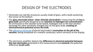 DESIGN OF THE ELECTRODES
• Electrodes are rod-like structures usually made of glass, with a bulb containing
the sensor at the bottom.
• The glass electrode (silver- silver chloride electrode)for measuring the pH has a
glass bulb specifically designed to be selective to hydrogen-ion concentration.
On immersion in the solution to be tested, hydrogen ions in the test solution
exchange for other positively charged ions on the glass bulb, creating an
electrochemical potential across the bulb.
• The reference electrode (Calomel electrode) is insensitive to the pH of the
solution, being composed of a metallic conductor, which connects to the display.
• The electronic amplifier detects the difference in electrical potential between
the two electrodes generated in the measurement and converts the potential
difference to pH units.
 