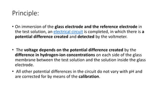Principle:
• On immersion of the glass electrode and the reference electrode in
the test solution, an electrical circuit is completed, in which there is a
potential difference created and detected by the voltmeter.
• The voltage depends on the potential difference created by the
difference in hydrogen-ion concentrations on each side of the glass
membrane between the test solution and the solution inside the glass
electrode.
• All other potential differences in the circuit do not vary with pH and
are corrected for by means of the calibration.
 