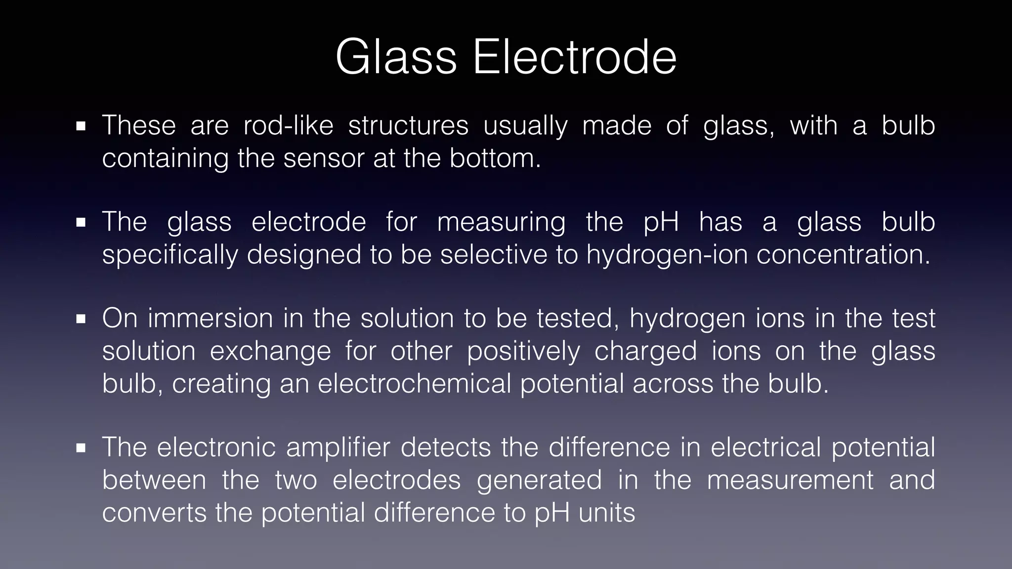 Glass Electrode
These are rod-like structures usually made of glass, with a bulb
containing the sensor at the bottom.
The glass electrode for measuring the pH has a glass bulb
speci
fi
cally designed to be selective to hydrogen-ion concentration.
On immersion in the solution to be tested, hydrogen ions in the test
solution exchange for other positively charged ions on the glass
bulb, creating an electrochemical potential across the bulb.
The electronic ampli
fi
er detects the difference in electrical potential
between the two electrodes generated in the measurement and
converts the potential difference to pH units
 