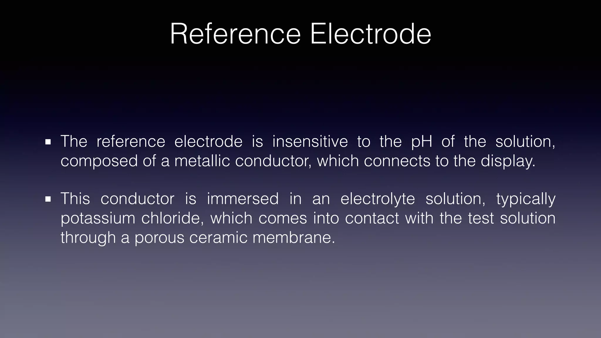 Reference Electrode
The reference electrode is insensitive to the pH of the solution,
composed of a metallic conductor, which connects to the display.
This conductor is immersed in an electrolyte solution, typically
potassium chloride, which comes into contact with the test solution
through a porous ceramic membrane.
 