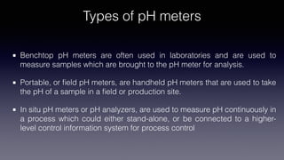 Types of pH meters
Benchtop pH meters are often used in laboratories and are used to
measure samples which are brought to the pH meter for analysis.
Portable, or
fi
eld pH meters, are handheld pH meters that are used to take
the pH of a sample in a
fi
eld or production site.[19]
In situ pH meters or pH analyzers, are used to measure pH continuously in
a process which could either stand-alone, or be connected to a higher-
level control information system for process control
 