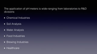 The application of pH meters is wide-ranging from laboratories to R&D
divisions
Chemical Industries
Soil Analysis
Water Analysis
Food Industries
Brewing Industries
Healthcare
 