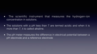 The scienti
fi
c instrument that measures the hydrogen-ion
concentration in solutions.
The solutions with a pH less than 7 are termed acidic and when it is
more than 7, it is called alkaline.
The pH meter measures the difference in electrical potential between a
pH electrode and a reference electrode
 