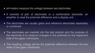pH meters measure the voltage between two electrodes
It consists of pair of electrodes or a combination electrode, an
ampli
fi
er to read the potential difference and a display unit.
The electrodes are usually glass and reference electrodes separately
or combined.
The electrodes are inserted into the test solution and the purpose of
the electrode is to measure changes in the potential on the respective
side of the glass membrane.
The resulting voltage will be the potential difference between the two
sides of the glass membrane
 