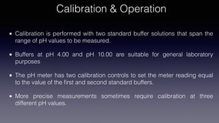 Calibration & Operation
Calibration is performed with two standard buffer solutions that span the
range of pH values to be measured.
Buffers at pH 4.00 and pH 10.00 are suitable for general laboratory
purposes
The pH meter has two calibration controls to set the meter reading equal
to the value of the
fi
rst and second standard buffers.
More precise measurements sometimes require calibration at three
different pH values.
 