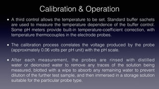 Calibration & Operation
A third control allows the temperature to be set. Standard buffer sachets
are used to measure the temperature dependence of the buffer control.
Some pH meters provide built-in temperature-coef
fi
cient correction, with
temperature thermocouples in the electrode probes.
The calibration process correlates the voltage produced by the probe
(approximately 0.06 volts per pH unit) with the pH scale.
After each measurement, the probes are rinsed with distilled
water or deionized water to remove any traces of the solution being
measured, blotted with a wipe to absorb any remaining water to prevent
dilution of the further test sample, and then immersed in a storage solution
suitable for the particular probe type.
 