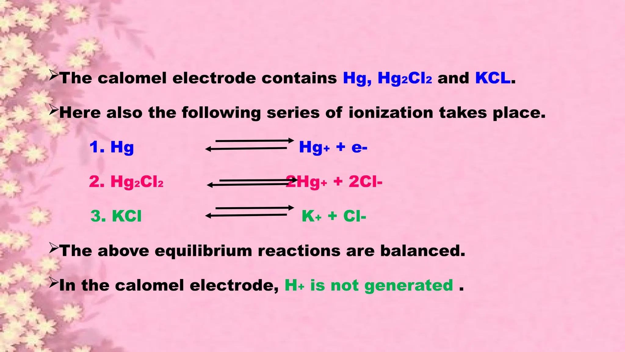 The calomel electrode contains Hg, Hg2Cl2 and KCL.
Here also the following series of ionization takes place.
1. Hg Hg+ + e-
2. Hg2Cl2 2Hg+ + 2Cl-
3. KCl K+ + Cl-
The above equilibrium reactions are balanced.
In the calomel electrode, H+ is not generated .
 