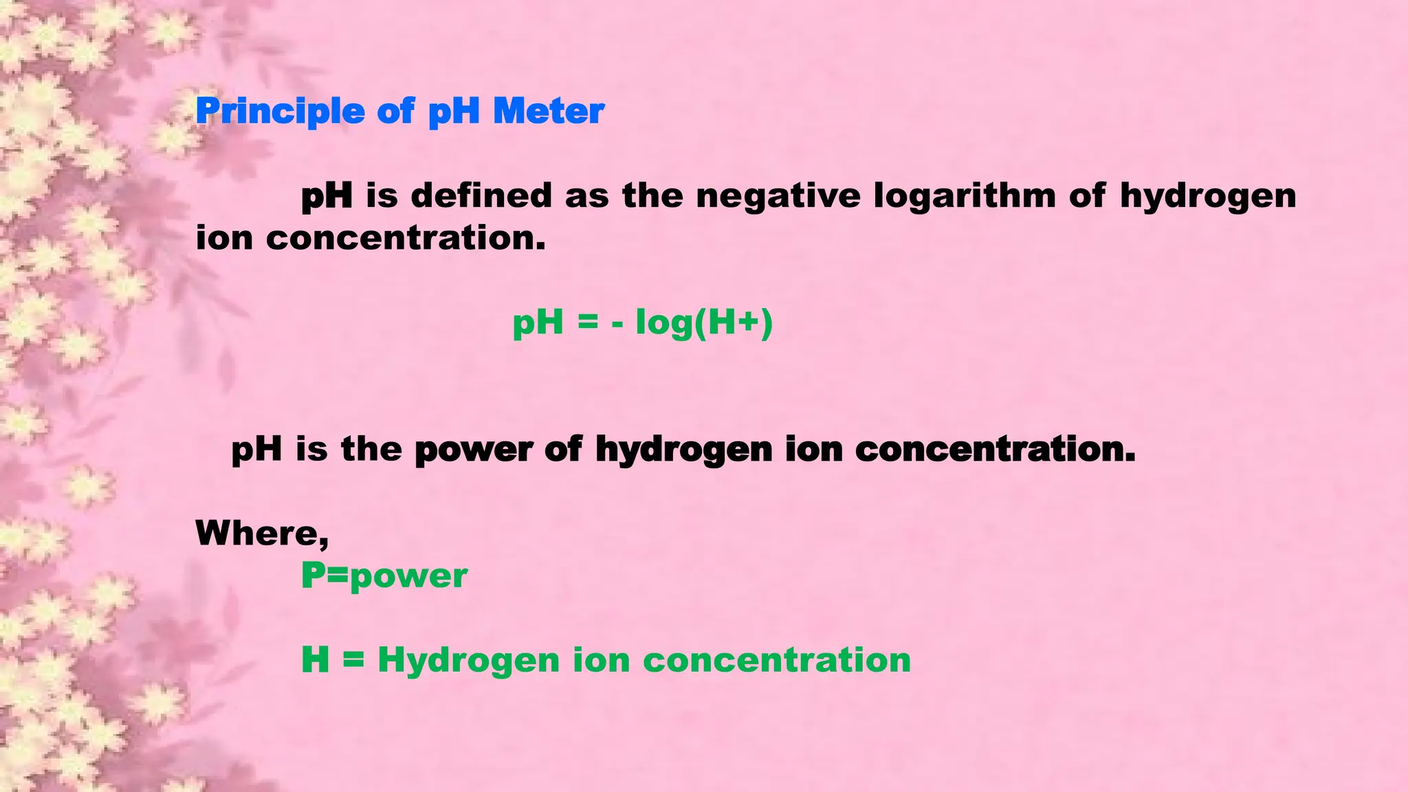 Principle of pH Meter
pH is defined as the negative logarithm of hydrogen
ion concentration.
pH = - log(H+)
pH is the power of hydrogen ion concentration.
Where,
P=power
H = Hydrogen ion concentration
 