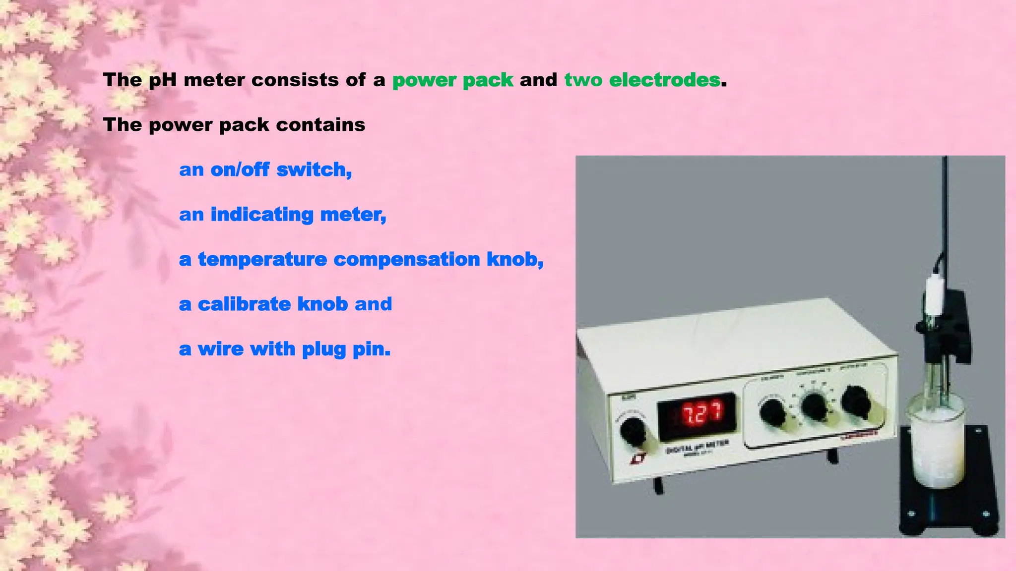 The pH meter consists of a power pack and two electrodes.
The power pack contains
an on/off switch,
an indicating meter,
a temperature compensation knob,
a calibrate knob and
a wire with plug pin.
 