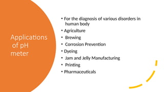 Applications
of pH
meter
• For the diagnosis of various disorders in
human body
• Agriculture
• Brewing
• Corrosion Prevention
• Dyeing
• Jam and Jelly Manufacturing
• Printing
• Pharmaceuticals
 