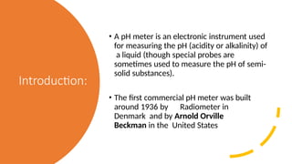 Introduction:
• A pH meter is an electronic instrument used
for measuring the pH (acidity or alkalinity) of
a liquid (though special probes are
sometimes used to measure the pH of semi-
solid substances).
• The first commercial pH meter was built
around 1936 by Radiometer in
Denmark and by Arnold Orville
Beckman in the United States
 