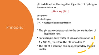 Principle:
pH is defined as the negative logarithm of hydrogen
ion concentration.
pH= - log [ H+ ]
p = power
H = hydrogen
[H+ ] = hydrogen ion concentration
• The pH scale corresponds to the concentration of
hydrogen ions.
• For example pure water H+ ion concentration is
1 x 10-7 M, therefore the pH would be 7.
• The pH of a solution can be measured by the pH
meter.
 