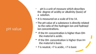 pH value
• pH is a unit of measure which describes
the degree of acidity or alkalinity (basic) of
a solution.
• It is measured on a scale of 0 to 14.
• The pH value of a substance is directly related
to the ratio of the hydrogen ion and hydroxyl
ion concentrations.
• If the H+ concentration is higher than OH-
the material is acidic.
• If the OH- concentration is higher than H+
the material is basic.
• 7 is neutral, <7 is acidic, >7 is basic
 