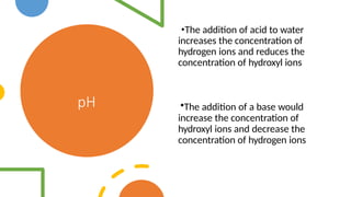 pH
•The addition of acid to water
increases the concentration of
hydrogen ions and reduces the
concentration of hydroxyl ions
•The addition of a base would
increase the concentration of
hydroxyl ions and decrease the
concentration of hydrogen ions
 