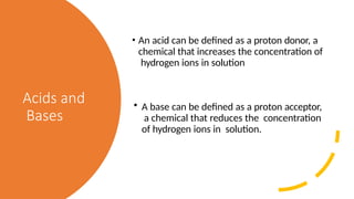 Acids and
Bases
• An acid can be defined as a proton donor, a
chemical that increases the concentration of
hydrogen ions in solution
• A base can be defined as a proton acceptor,
a chemical that reduces the concentration
of hydrogen ions in solution.
 