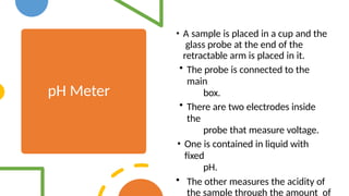 pH Meter
• A sample is placed in a cup and the
glass probe at the end of the
retractable arm is placed in it.
• The probe is connected to the
main
box.
• There are two electrodes inside
the
probe that measure voltage.
• One is contained in liquid with
fixed
pH.
• The other measures the acidity of
the sample through the amount of
 