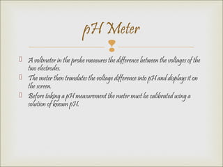 
 A voltmeter in the probe measures the difference between the voltages of the
two electrodes.
 The meter then translates the voltage difference into pH and displays it on
the screen.
 Before taking a pH measurement the meter must be calibrated using a
solution of known pH.
pH Meter
 