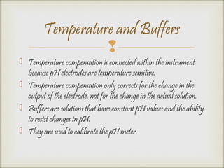 
 Temperature compensation is connected within the instrument
because pH electrodes are temperature sensitive.
 Temperature compensation only corrects for the change in the
output of the electrode, not for the change in the actual solution.
 Buffers are solutions that have constant pH values and the ability
to resist changes in pH.
 They are used to calibrate the pH meter.
Temperature and Buffers
 