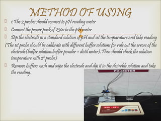 
 1.The 2 probes should connect to pH reading meter
 Connect the power pack of 230v to the pH meter
 Dip the electrode in a standard solution of pH and set the temparature and take reading
(The 1st probe should be calibrate with different buffer solutions for rule out the errors of the
electrode(buffer solution:buffer powder + distil water).Then should check the solution
temperature with 2nd
probe)
 Remove buffers wash and wipe the electrode and dip it in the desireble solution and take
the reading.
METHOD OF USING
 