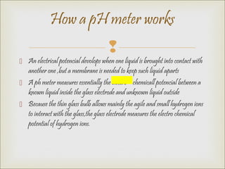 
 An electrical potencial devolops when one liquid is brought into contact with
another one ,but a membrane is needed to keep such liquid aparts
 A ph meter measures essentially the electro – chemicall potencial between a
known liquid inside the glass electrode and unknown liquid outside
 Because the thin glass bulb allows mainly the agile and small hydrogen ions
to interact with the glass,the glass electrode measures the electro chemical
potential of hydrogen ions.
How a pH meter works
 