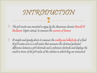 
 The pH meter was invented in 1934 by the American chemist Arnold O.
Beckman (1900-2004) to measure the sourness of lemons
 A simple and speedy device to measure the acidity and alkalinity of a fluid.
A pH meter acts as a volt meter that measures the electrical potential
difference between a pH electrode and a reference electrode and displays the
result in terms of the pH value of the solution in which they are immersed.
INTRODUCTION
 