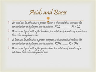  An acid can be defined as a proton donor, a chemical that increases the
concentration of hydrogen ions in solution. HCL----------H+
+ CL-
 A corrosive liquid with a pH less than 7; a solution of in water of a substance
that releases hydrogen ions
 A base can be defined as a proton acceptor, a chemical that reduces the
concentration of hydrogen ions in solution. KOH……..K+
+ OH-
 A corrosive liquid with a pH greater than 7; a solution of in water of a
substance that releases hydroxyl ions
Acids and Bases
 