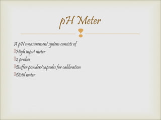 
A pH measurement system consists of
High input meter
2 probes
Buffer powder/capsules for calibration
Distil water
pH Meter
 