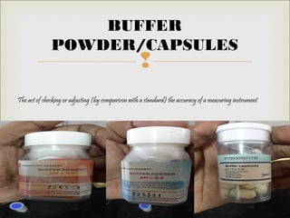 
The act of checking or adjusting (by comparison with a standard) the accuracy of a measuring instrument
BUFFER
POWDER/CAPSULES
 