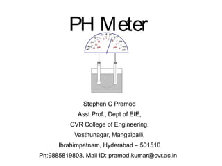 PH Meter
Stephen C Pramod
Asst Prof., Dept of EIE,
CVR College of Engineering,
Vasthunagar, Mangalpalli,
Ibrahimpatnam, Hyderabad – 501510
Ph:9885819803, Mail ID: pramod.kumar@cvr.ac.in
 