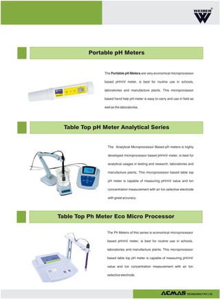 R

Portable pH Meters

The Portable pH Meters are very economical microprocessor
based pH/mV meter, is best for routine use in schools,
laboratories and manufacture plants. This microprocessor
based hand help pH meter is easy to carry and use in field as
well as the laboratories.

Table Top pH Meter Analytical Series

The Analytical Microprocessor Based pH meters is highly
developed microprocessor based pH/mV meter, is best for
analytical usages in testing and research, laboratories and
manufacture plants. This microprocessor based table top
pH meter is capable of measuring pH/mV value and Ion
concentration measurement with an Ion selective electrode
with great accuracy.

Table Top Ph Meter Eco Micro Processor
The Ph Meters of this series is economical microprocessor
based pH/mV meter, is best for routine use in schools,
laboratories and manufacture plants. This microprocessor
based table top pH meter is capable of measuring pH/mV
value and Ion concentration measurement with an Ion
selective electrode.

TECHNOLOGIES PVT. LTD.

 