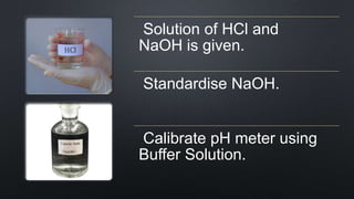 Solution of HCl and
NaOH is given.
Standardise NaOH.
Calibrate pH meter using
Buffer Solution.
 