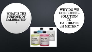 WHAT IS THE
PURPOSE OF
CALIBRATION
?
WHY DO WE
USE BUFFER
SOLUTION
TO
CALIBRATE
pH METER ?
 