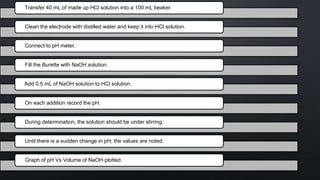 Transfer 40 mL of made up HCl solution into a 100 mL beaker.
Clean the electrode with distilled water and keep it into HCl solution.
Connect to pH meter.
Fill the Burette with NaOH solution.
Add 0.5 mL of NaOH solution to HCl solution.
On each addition record the pH.
During determination, the solution should be under stirring.
Until there is a sudden change in pH, the values are noted.
Graph of pH Vs Volume of NaOH plotted.
 
