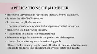 • pH Meter is very crucial in Agriculture industry for soil evaluation.
• To know the pH of buffer solution
• To measure the pH of rainwater
• It becomes mandatory for chemical and pharmaceutical industries
• pH meter is used in brewing industry.
• It is also used in jam and jelly manufacturing
• It becomes a significant factor in the production of detergents.
• It is used for monitoring water in swimming pools
• pH meter helps in analyzing the exact pH value of chemical substances and
food grade products, thus ensuring high levels of safety and quality.
 