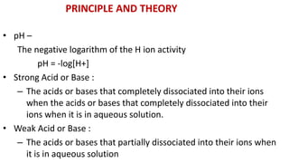 • pH –
The negative logarithm of the H ion activity
pH = -log[H+]
• Strong Acid or Base :
– The acids or bases that completely dissociated into their ions
when the acids or bases that completely dissociated into their
ions when it is in aqueous solution.
• Weak Acid or Base :
– The acids or bases that partially dissociated into their ions when
it is in aqueous solution
PRINCIPLE AND THEORY
 