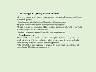 =
=
=
=
=
Advantages of Quinhydrone Electrode –
It is very simple to set up and gives accurate values of pH because equilibrium
is attained quickly.
Small quantity of solution is sufficient for pH measurement.
It gives accurate results even in presence of oxidizing ions.
It can be used for measuring pH of solution containing Zn2+, Pb2+, Cu2+ etc
where hydrogen electrode is unsuitable.
Ordinary potentiometer can be used for emf measurement.
Disadvantages
It can not be used in alkaline solution above pH = 8, because H2Q acts as a
weak dibasic acid in more alkaline solution. Atmospheric oxygen slowly
oxidizes H2Q, therefore it should be freshly prepared.
The potential of this electrode is affected by even small concentration of
neutral salts. This is known as salt error.
 